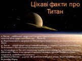 1. Титан – найбільший супутник Сатурна і другий найбільший супутник в Сонячній системі після супутника Юпітера – Ганімеда. 2. Вчені вважають, що умови на Титані дуже схожі з тими, що спостерігаються на Землі. 3. Титан – єдиний супутник у Сонячній системі, з хмарами і щільною атмосферою, як на планет
