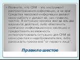 Правило шестое. Помните, что СМИ – это инструмент распространения информации, а не враг. Средства массовой информации делают свою работу и делают её, как правило, честно. В ситуации кризиса всегда есть два варианта действий, либо обеспечить компании информационную изоляцию и предоставить возможность