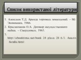 Список використаної літератури. 1. Алексеев Т.Д. Аренда торговых помещений. – М.: Экономика, 1966. 2. Красавчиков О.А. Договор имущественного найма. – Свердловск, 1963. 3. http://ebooktime.net/book_24_glava_28_6.3._Аналіз_беззби.html