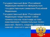 Государственный флаг Российской Федерации является официальным государственным символом Российской Федерации. Государственный флаг Российской Федерации представляет собой прямоугольное полотнище из трех равновеликих горизонтальных полос: верхней - белого, средней - синего и нижней - красного цвета.