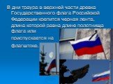 В дни траура в верхней части древка Государственного флага Российской Федерации крепится черная лента, длина которой равна длине полотнища флага или приспускается на флагштоке.