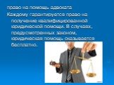 право на помощь адвоката Каждому гарантируется право на получение квалифицированной юридической помощи. В случаях, предусмотренных законом, юридическая помощь оказывается бесплатно.