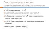 Подходы определяющие соотношение характера и личности. 1. Отождествление Х и Л 2. Личность рассматривается как часть Х 3. Характер включается в Л и рассматривается как ее подструктура. 4. Л и Х рассматриваются как пересекающиеся понятия. Преобладает третий подход.