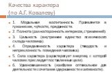 Качества характера (по А.Г. Ковалеву). 1. Моральная воспитанность. Проявляется в гуманизме, чуткости, преданности. 2. Полнота (разносторонность интересов, стремлений). 3. Цельность (внутреннее единство психического склада человека). 4. Определенность характера (твердость и непреклонность поведения ч