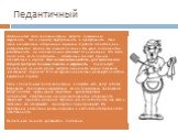 Педантичный. Особенностью этого типа акцентуации является повышенная аккуратность, тяга к порядку, скрупулезность и пунктуальность. Такие люди основательны, осторожны и серьезны. К работе относятся очень добросовестно, всегда и все доводят до конца. Им чужда поспешность и расхлябанность, ни одна мел