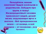 Пользуйтесь моими советами! Будьте весёлыми и радостными. Забудьте про грусть и тоску! Жизнерадостный человек привлекает людей, делает жизнь окружающих ярче и светлее. «Всё прекрасное на земле – от солнца, и всё хорошее – от человека». (М.М. Пришвин).