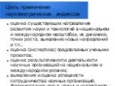 Цель применения наукометрических индексов. оценка существующих направления развития науки и технологий в национальном и международном масштабах, их динамика, точки роста, выявление новых направлений и т.п.; оценка (экспертиза) предлагаемых учеными проектов; оценка результативности деятельности научн