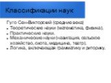 Классификации наук. Гуго Сен-Викторский (средние века) Теоретические науки (математика, физика). Практические науки. Механические науки (навигация, сельское хозяйство, охота, медицина, театр). Логика, включающая грамматику и риторику.