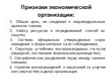 Признаки экономической организации: 1. Общая цель, не сводимая к индивидуальным целям ее членов. 2. Набор ресурсов и определенный способ их защиты. 3. Система официально утвержденных норм поведения и форм контроля за их соблюдением; 4. Структура устойчиво воспроизводимых статусов (иерархия, постоянн