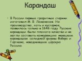 В России первые графитные стержни изготовил М. В. Ломоносов. Но производство, хоть и кустарное, появилось только в 1848 году. Русские карандаши были плохого качества и не могли составить конкуренцию немецким карандашам солидной фирмы Фабера и Гартмана, наводнившим царскую Россию.
