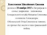 Константин Михайлович Симонов родился 28 ноября 1915 в Петрограде в семье дворянина – полковника Генерального штаба Михаила Симонова и княжны Александры Оболенской. Отца Симонов не помнил, он пропал без вести в годы гражданской войны.