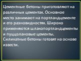 Цементные бетоны приготовляют на различных цементах. Основное место занимают на портландцементе и его разновидностях. Широко применяются шлакопортландцементы и пуццолановые цементы. Силикатные бетоны готовят на основе извести.