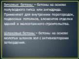 Гипсовые бетоны – бетоны на основе полуводного гипса или ангидрида. Применяют для внутренних перегородок, подвесных потолков, элементов отделки зданий и малоэтажного строительства. Шлаковые бетоны – бетоны на основе молотых шлаков зол с активизаторами затвердения.