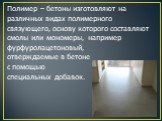 Полимер – бетоны изготовляют на различных видах полимерного связующего, основу которого составляют смолы или мономеры, например фурфуролацетоновый, отверждаемые в бетоне с помощью специальных добавок.