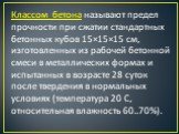 Классом бетона называют предел прочности при сжатии стандартных бетонных кубов 15×15×15 см, изготовленных из рабочей бетонной смеси в металлических формах и испытанных в возрасте 28 суток после твердения в нормальных условиях (температура 20 С, относительная влажность 60..70%).