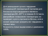 Для уменьшения сроков твердения оптимальной температурой прогрева для бетона на портландцементе является температура 80…85⁰ С в течении 8-12 часов. Дальнейшее повышение температуры не приводит к росту прочности бетона, хотя и может несколько ускорить его твердение в первые часы. Влажность лучше выде