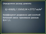 Определяем расход цемента: Ц = В:В/Ц / 150:0,54 = 277,7 кг/м3 Коэффициент раздвижки для жесткой бетонной смеси принимаем равным Q = 1,1.