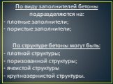 По виду заполнителей бетоны подразделяются на: - плотные заполнители; - пористые заполнители; По структуре бетоны могут быть: - плотной структуры; - поризованной структуры; - ячеистой структуры - крупнозернистой структуры.