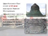 Царь-Колокол был отлит в 18 веке мастером Иваном Моториным. Царь-колокол так и не был поднят на колокольню. Он пострадал во время московского пожара