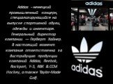Adidas - немецкий промышленный концерн, специализирующийся на выпуске спортивной обуви, одежды и инвентаря. Генеральный директор компании — Герберт Хайнер. В настоящий момент компания ответственна за дистрибуцию продукции компаний Adidas, Reebok, Rockport, Y-3, RBK & CCM Hockey, а также Taylor-M