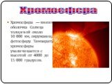 Хромосфера — внешняя оболочка Солнца толщиной около 10 000 км, окружающая фотосферу. Температура хромосферы увеличивается с высотой от 4000 до 15 000 градусов. Хромосфера