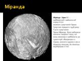 Міранда. Міра́нда (Уран V) — найближчий і найменший серед п'яти великих супутників Урана. Супутник відкрито 1948 року. З усіх супутників Урана Міранду було найкраще вивчено завдяки тому, що вона опинилася найближче до траекторії «Вояджера-2». Однак, вивчити вдалося лише південну півкулю, бо північна