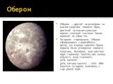 Оберон. Оберо́н — другий за розміром та масою супутник планети Уран, дев'ятий за масою супутник планет сонячної системи. Також відомий як «Уран IV». За одним з припущень Оберон сформувався з акреційного диску, що існував навколо Урана відразу після утворення планети. Супутник, ймовірно, має кам'яне 
