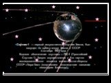 Спутник-1 — первый искусственный спутник Земли, был запущен на орбиту вокруг Земли в СССР 4 октября 1957 года. Кодовое обозначение спутника — ПС-1 (Простейший Спутник-1). Запуск осуществлялся с 5-го научно-исследовательского полигона министерства обороны СССР «Тюра-Там» (получившего впоследствии наз