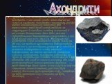 Група кам'яних метеоритів (близько 10%) — ахондрити. У них немає хондр і вони хімічно не схожі на хондрити. Ахондрити становлять ряд від майже мономінеральних олівінових або піроксенових порід до об'єктів, подібних за структурою й хімічним складом із земними й місячними базальтами. Вони бідні залізо