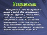 Минеральные соли поступают с пищей и водой. Все натуральные продукты (фрукты, овощи, мясо, хлеб, яйца, крупы) содержат минеральные соли. Из различных минеральных солей чаще всего в пищу добавляют поваренную соль. Ее суточное потребление человеком должно составлять около 10 г. Минеральные соли