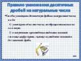 Правило умножения десятичных дробей на натуральные числа. Чтобы умножить десятичную дробь на натуральное число, надо: 1) умножить её на это число, не обращая внимания на запятую; 2) в полученном произведении отделить запятой столько цифр справа, сколько их отделено запятой в десятичной дроби.