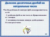 Деление десятичных дробей на натуральные числа. Чтобы разделить десятичную дробь на натуральное число, надо: 1) разделить дробь на это число, не обращая внимания на запятую; 2) поставить в частном запятую, когда кончится деление целой части .