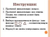 Инструкция: Прочитай внимательно вопрос. Прочитай внимательно все ответы. Помни, что ответов может быть несколько. Выбери геометрическую фигуру (или фигуры) , , , соответствующую вашему ответу. Нарисуй на своём контрольном листе.