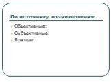 По источнику возникновения: Объективные; Субъективные; Ложные.