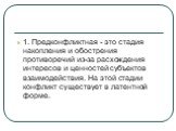 1. Предконфликтная - это стадия накопления и обострения противоречий из-за расхождения интересов и ценностей субъектов взаимодействия. На этой стадии конфликт существует в латентной форме.