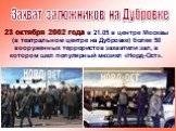 23 октября 2002 года в 21.05 в центре Москвы (в театральном центре на Дубровке) более 50 вооруженных террористов захватили зал, в котором шел популярный мюзикл «Норд-Ост». Захват заложников на Дубровке