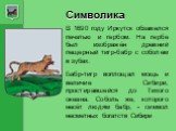 Символика. В 1690 году Иркутск обзавелся печатью и гербом. На гербе был изображён древний пещерный тигр-бабр с соболем в зубах. Бабр-тигр воплощал мощь и величие Сибири, простиравшейся до Тихого океана. Соболь же, которого несёт людям бабр, - символ несметных богатств Сибири