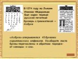 В 1574 году во Львове Иваном Фёдоровым был издан первый русский печатный букварь с грамматикой – Азбука. «Азбука» открывается 45 буквами кирилловского алфавита. На обороте листа буквы перечислены в обратном порядке- от «ижицы» к «аз».