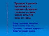 Праздник Сретение приходится на середину февраля и считается в народе первой встречей зимы и весны. Ветер, весенний предтеча, Развеял снежные сны. Сретение — первая встреча — Встреча зимы и весны.