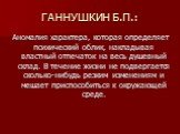 ГАННУШКИН Б.П.: Аномалия характера, которая определяет психический облик, накладывая властный отпечаток на весь душевный склад. В течение жизни не подвергается сколько-нибудь резким изменениям и мешает приспособиться к окружающей среде.