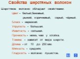 Свойства шерстяных волокон. Шерстяное волокно обладает свойствами: Цвет - белый,бежевый, рыжий, коричневый, серый, чёрный. Блеск - нерезкий. Упругость - большая. Извитость - сильная. Прочность - ниже, чем у хлопка. Тонина - зависит от вида шерсти. Длина - от 10 до 250 мм. Мягкость - средняя. Гладкос