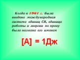 [A] = 1Дж. Когда в 1961 г. была введена международная система единиц СИ, единица работы и энергии по праву была названа его именем