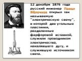 12 декабря 1876 года русский инженер Павел Яблочков открыл так называемую "электрическую свечу", в которой две угольные пластинки, разделенные фарфоровой вставкой, служили проводником электричества, накалявшего дугу, и служившую источником света.