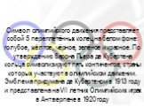 Символ олимпийского движения представляет собой 5 переплетённых колец на белом фоне: голубое, жёлтое, чёрное, зелёное и красное. По утверждению барона Пьера де Кубертена кольца символизируют пять континентов, страны которых участвуют в олимпийском движении. Эмблема придумана де Кубертеном в 1913 год