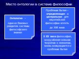 Онтология – один из базовых разделов системы философского знания. Место онтологии в системе философии. Проблема бытия – определяющая и центральная для европейской философии вплоть до XVII века. В XX веке философия, вооружённая новыми теориями и знаниями, вновь возвращается к проблеме бытия