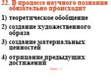 22. В процессе научного познания обязательно происходит 1) теоретическое обобщение 2) создание художественного образа 3) создание материальных ценностей 4) отрицание предыдущих достижений Ответ: 1