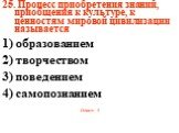 25. Процесс приобретения знаний, приобщения к культуре, к ценностям мировой цивилизации называется 1) образованием 2) творчеством 3) поведением 4) самопознанием Ответ: 1