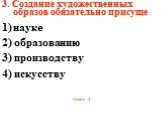 3. Создание художественных образов обязательно присуще науке 2) образованию 3) производству 4) искусству Ответ: 4