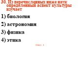 30. Из перечисленных ниже наук определенный аспект культуры изучает 1) биология 2) астрономия 3) физика 4) этика Ответ: 4