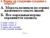 4. Верны ли следующие суждения о морали? А. Мораль возникла на основе жизненного опыта людей. Б. Все моральные нормы охраняются законом. 1) верно только А 2) верно только Б 3) верны оба суждения 4) оба суждения неверны Ответ: 1